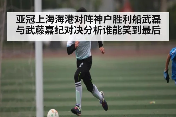 亚冠上海海港对阵神户胜利船武磊与武藤嘉纪对决分析谁能笑到最后