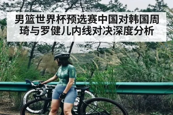 男篮世界杯预选赛中国对韩国周琦与罗健儿内线对决深度分析