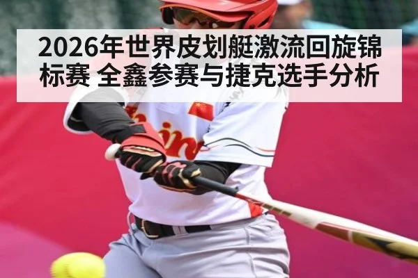 2026年世界皮划艇激流回旋锦标赛 全鑫参赛与捷克选手分析