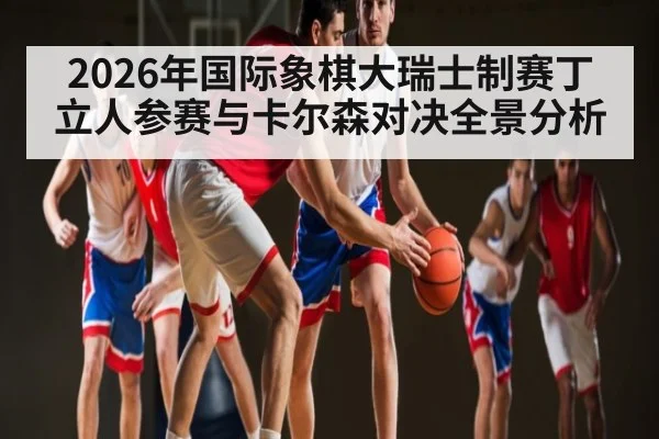2026年国际象棋大瑞士制赛丁立人参赛与卡尔森对决全景分析