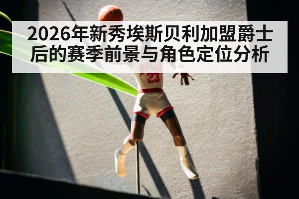 2026年新秀埃斯贝利加盟爵士后的赛季前景与角色定位分析